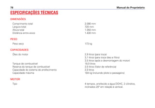 Manual do Proprietário78
ESPECIFICAÇÕES TÉCNICAS
DIMENSÕES
Comprimento total 2.090 mm
Largura total 720 mm
Altura total 1.050 mm
Distância entre eixos 1.430 mm
PESO
Peso seco 173 kg
CAPACIDADES
Óleo do motor 2,9 litros (para troca)
3,1 litros (para troca óleo e filtro)
3,5 litros (após a desmontagem do motor)
Tanque de combustível 18,0 litros
Reserva do tanque de combustível 2,5 litros (Valor de referência)
Capacidade do sistema de arrefecimento 2,0 litros
Capacidade máxima 184 kg (incluindo piloto e passageiro)
MOTOR
Tipo 4 tempos, arrefecido a água DOHC, 2 cilindros,
inclinados 20° em relação à vertical.
 