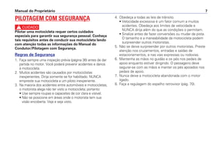 4. Obedeça a todas as leis de trânsito.
• Velocidade excessiva é um fator comum a muitos
acidentes. Obedeça aos limites de velocidade e
NUNCA dirija além do que as condições o permitam.
• Sinalize antes de fazer conversões ou mudar de pista.
O tamanho e a maneabilidade da motocicleta podem
surpreender outros motoristas.
5. Não se deixe surpreender por outros motoristas. Preste
atenção nos cruzamentos, entradas e saídas de
estacionamentos, e nas vias expressas ou rodovias.
6. Mantenha as mãos no guidão e os pés nos pedais de
apoio enquanto estiver dirigindo. O passageiro deve
segurar-se com as mãos e manter os pés apoiados nos
pedais de apoio.
7. Nunca deixe a motocicleta abandonada com o motor
ligado.
8. Faça a regulagem do espelho retrovisor (pág. 70).
Manual do Proprietário 7
PILOTAGEM COM SEGURANÇA
c
Pilotar uma motocicleta requer certos cuidados
especiais para garantir sua segurança pessoal. Conheça
tais requisitos antes de conduzir sua motocicleta lendo
com atenção todas as informações do Manual do
Condutor/Pilotagem com Segurança.
Regras de Segurança
1. Faça sempre uma inspeção prévia (página 36) antes de dar
partida no motor. Você poderá prevenir acidentes e danos
à motocicleta.
2. Muitos acidentes são causados por motociclistas
inexperientes. Dirija somente se for habilitado. NUNCA
empreste sua motocicleta a um piloto inexperiente.
3. Na maioria dos acidentes entre automóveis e motocicletas,
o motorista alega não ter visto a motocicleta; portanto:
• Use sempre roupas e capacetes de cor clara e visível.
• Não se posicione em áreas onde o motorista tem sua
visão encoberta. Veja e seja visto.
 