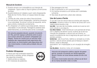 5. Sinalize sempre com antecedência sua intenção de
ultrapassar. Ligue a seta ou faça os gestos convencionais
de braço.
6. Guarde distância em relação a quem está ultrapassando.
Nada de tirar fininha. Deixe um espaço lateral de segu-
rança.
7. Sinalize de volta, antes de voltar à faixa da direita.
8 .Se você estiver sendo ultrapassado, mantenha constante
a sua velocidade. Se estiver na faixa da esquerda, venha
para a direita, sinalizando corretamente.
9. Ao ultrapassar um coletivo que esteja parado, reduza a
velocidade e muita atenção. Passageiros poderão estar
desembarcando, ou correndo para tomar a condução.
Proibido Ultrapassar
A menos que haja sinalização específica
permitindo a manobra, jamais ultrapasse
nas seguintes situações:
1. Sobre pontes ou viadutos.
2. Em travessias de pedestres.
Os veículos pesados devem, quando circulando
em fila, permitir espaço suficiente entre si para
que outros veículos os possam ultrapassar por
etapas. Tenha em mente que os veículos mais
pesados são responsáveis pela segurança dos
mais leves; os motorizados, pela segurança dos
não motorizados; e todos pela proteção dos pe-
destres.
3. Nas passagens de nível.
4. Nos cruzamentos ou em sua proximidade.
5. Em trechos sinuosos ou em aclives sem visibilidade
suficiente.
6. Nas áreas de perímetro urbano das rodovias.
Uso de Luzes e Faróis
O uso das luzes do veículo deve se orientar pelo seguinte:
luz baixa - durante a noite e no interior de túneis sem ilumi-
nação pública durante o dia.
luz alta - nas vias não iluminadas, exceto ao cruzar-se com
outro veículo ou ao segui-lo.
luz alta e baixa - (intermitente) por curto período de tempo,
com o objetivo de advertir outros usuários da via de sua
intenção de ultrapassar o veículo que vai à frente, ou
quanto à existência de risco à segurança de quem vem em
sentido contrário.
lanternas - sob chuva forte, neblina ou cerração ou à noite,
quando o veículo estiver parado para embarque e desem-
barque, carga ou descarga.
pisca-alerta - em imobilizações ou em situação de emergên-
cia.
luz de placa - durante a noite, em circulação.
Veículos de transporte coletivo regular de passa-
geiros, quando circulando em faixas especiais,
devem manter as luzes baixas acesas de dia e de
noite.
Os ciclos motorizados deverão utilizar-se de farol
de luz baixa durante o dia e a noite.
Manual do Condutor 85
PARE
 