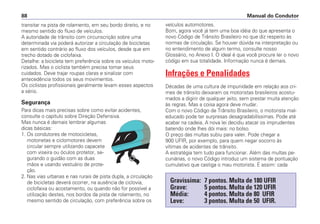 transitar na pista de rolamento, em seu bordo direito, e no
mesmo sentido do fluxo de veículos.
A autoridade de trânsito com circunscrição sobre uma
determinada via poderá autorizar a circulação de bicicletas
em sentido contrário ao fluxo dos veículos, desde que em
trecho dotado de ciclofaixa.
Detalhe: a bicicleta tem preferência sobre os veículos moto-
rizados. Mas o ciclista também precisa tomar seus
cuidados. Deve trajar roupas claras e sinalizar com
antecedência todos os seus movimentos.
Os ciclistas profissionais geralmente levam esses aspectos
a sério.
Segurança
Para dicas mais precisas sobre como evitar acidentes,
consulte o capítulo sobre Direção Defensiva.
Mas nunca é demais lembrar algumas
dicas básicas:
1. Os condutores de motocicletas,
motonetas e ciclomotores devem
circular sempre utilizando capacete
com viseira ou óculos protetor, se-
gurando o guidão com as duas
mãos e usando vestuário de prote-
ção.
2. Nas vias urbanas e nas rurais de pista dupla, a circulação
de bicicletas deverá ocorrer, na ausência de ciclovia,
ciclofaixa ou acostamento, ou quando não for possível a
utilização destes, nos bordos da pista de rolamento, no
mesmo sentido de circulação, com preferência sobre os
veículos automotores.
Bom, agora você já tem uma boa idéia do que apresenta o
novo Código de Trânsito Brasileiro no que diz respeito às
normas de circulação. Se houver dúvida na interpretação ou
no entendimento de algum termo, consulte nosso
Glossário, no Anexo I. O ideal é que você procure ler o novo
código em sua totalidade. Informação nunca é demais.
Infrações e Penalidades
Décadas de uma cultura de impunidade em relação aos cri-
mes de trânsito deixaram os motoristas brasileiros acostu-
mados a digirir de qualquer jeito, sem prestar muita atenção
às regras. Mas a coisa agora deve mudar.
Com o novo Código de Trânsito Brasileiro, o motorista mal-
educado pode ter surpresas desagradabilíssimas. Pode até
acabar na cadeia. A nova lei decidiu atacar os imprudentes
batendo onde lhes dói mais: no bolso.
O preço das multas subiu para valer. Pode chegar a
900 UFIR, por exemplo, para quem negar socorro às
vítimas de acidentes de trânsito.
A estratégia tem tudo para funcionar. Além das multas pe-
cuniárias, o novo Código introduz um sistema de pontuação
cumulativo que castiga o mau motorista. É assim: cada
Manual do Condutor88
Gravíssima: 7 pontos. Multa de 180 UFIR
Grave: 5 pontos. Multa de 120 UFIR
Média: 4 pontos. Multa de 80 UFIR
Leve: 3 pontos. Multa de 50 UFIR.
 