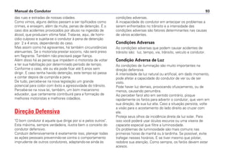 das ruas e estradas de nossas cidades.
Como vimos, alguns delitos passam a ser tipificados como
crimes, e ensejam, além da multa, penas de detenção. É o
caso dos acidentes provocados por abuso na ingestão de
álcool, que produzam vítima fatal. Trata-se, aqui, de homi-
cídio culposo e sujeita-se o condutor à pena de detenção
por 2 a 4 anos, dependendo do caso.
Mas assim como há agravantes, há também circunstâncias
atenuantes. Se o motorista prestar socorro, não será preso
em flagrante. Também não precisará pagar fiança.
Além disso há as penas que impedem o motorista de voltar
a ter sua habilitação por determinado período de tempo.
Conforme o caso, ele ou ela pode ficar até 5 anos sem
dirigir. E caso tenha havido detenção, este tempo só passa
a contar depois de cumprida a pena.
De tudo, percebe-se na nova legislação um grande
potencial para coibir com êxito a agressividade do trânsito.
Percebe-se na nova lei, também, um bom mecanismo
educador, que certamente contribuirá para a formação de
melhores motoristas e melhores cidadãos.
Direção Defensiva
"O bom condutor é aquele que dirige por si e pelos outros".
Esta máxima, sempre verdadeira, ilustra bem o conceito do
condutor defensivo.
Conduzir defensivamente é exatamente isso, planejar todas
as ações pessoais prevenindo-se contra o comportamento
imprudente de outros condutores, adaptando-se ainda às
condições adversas.
A incapacidade do condutor em antecipar os problemas a
serem enfrentados no trânsito e a intensidade das
condições adversas são fatores determinantes nas causas
de vários acidentes.
Condições Adversas
As condições adversas que podem causar acidentes de
trânsito são: luz, tempo, via, trânsito, veículo e condutor.
Condição Adversa de Luz
As condições de iluminação são muito importantes na
direção defensiva.
A intensidade da luz natural ou artificial, em dado momento,
pode afetar a capacidade do condutor de ver ou de ser
visto.
Pode haver luz demais, provocando ofuscamento, ou de
menos, causando penumbra.
Ao perceber farol alto em sentido contrário, pisque
rapidamente os faróis para advertir o condutor, que vem em
sua direção, de sua luz alta. Caso a situação persista, volte
a visão para o acostamento do lado direito ao cruzar com
ele.
Proteja seus olhos da incidência direta da luz solar. Para
isso você poderá usar óculos escuros ou uma viseira de
capacete especial que filtre a luminosidade.
Os problemas de luminosidade são mais comuns nas
primeiras horas da manhã ou à tardinha. Se possível, evite
trafegar nesses horários. E se tiver mesmo que pilotar,
redobre sua atenção. Como sempre, os faróis devem estar
acesos.
Manual do Condutor 93
 