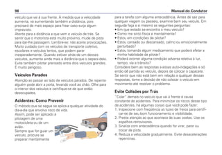 veículo que vai à sua frente. À medida que a velocidade
aumenta, vá aumentando também a distância, pois
precisará de mais espaço para frear caso surja algum
imprevisto.
Atente para a distância a que vem o veículo de trás. Se
sentir que o motorista está muito próximo, mude de pista
para dar-lhe passagem. Lembre-se: não aceite provocações.
Muito cuidado com os veículos de transporte coletivo,
escolares e veículos lentos, que podem parar
inesperadamente. Quando estiver atrás de um desses
veículos, aumente ainda mais a distância que o separa dele.
Evite também pilotar prensado entre dois veículos grandes.
É muito perigoso.
Veículos Parados
Atenção ao passar ao lado de veículos parados. De repente
alguém pode abrir a porta, levando você ao chão. Olhe para
o interior dos veículos e certifique-se de que estão
desocupados.
Acidentes: Como Prevenir
O método que se segue se aplica a qualquer atividade do
dia-a-dia que envolva risco de vida.
Assim, pode ser aplicado à
pilotagem de uma
motocicleta ou de um
avião.
Sempre que for guiar um
veículo, procure se
preparar mentalmente
para a tarefa com alguma antecedência. Antes de sair para
qualquer viagem ou passeio, examine bem seu veículo. Em
seguida faça a si mesmo as seguintes perguntas:
• Em que estado se encontra o meu veículo?
• Como me sinto física e mentalmente?
• Estou em condições de pilotar?
• Estou cansado ou descansado, calmo ou emocionalmente
perturbado?
• Estou tomando algum medicamento que poderá afetar a
minha habilidade de pilotar?
• Poderá ocorrer alguma condição adversa relativa à luz,
tempo, via e trânsito?
Considere bem as respostas a essas auto-indagações e só
então dê partida ao veículo, depois de colocar o capacete.
Se sentir que não está bem em relação a qualquer dessas
respostas, tome a decisão de não colocar o veículo em
movimento até resolver o problema.
Evite Colisões por Trás
“Colar” demais no veículo que vai à frente é causa
constante de acidentes. Para minimizar os riscos desse tipo
de acidentes, há algumas coisas que você pode fazer:
1. Inspecione com freqüência as luzes de freios para certifi-
car-se de seu bom funcionamento e visibilidade.
2. Preste atenção ao que acontece às suas costas. Use os
espelhos retrovisores.
3. Sinalize com antecedência quando for virar, parar ou
trocar de pista.
4. Reduza a velocidade gradualmente. Evite desacelerações
repentinas.
Manual do Condutor98
 