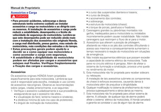 Manual do Proprietário 9
Acessórios e Carga
c
• Para prevenir acidentes, sobrecarga e danos
estruturais tenha extremo cuidado ao instalar
acessórios e carga na motocicleta e ao dirigi-la com
os mesmos. A instalação de acessórios e carga pode
reduzir a estabilidade, desempenho e o limite de
velocidade de segurança da motocicleta. Lembre-se
que este desempenho pode ser reduzido ainda mais
com a instalação dos acessórios não originais Honda,
a carga mal distribuída, pneus gastos, mau estado da
motocicleta, más condições das estradas e do tempo.
• Estas precauções gerais podem ajudá-lo a
decidir se e como equipar sua motocicleta e
como acomodar a carga com segurança.
• A estabilidade e dirigibilidade da motocicleta
podem ser afetadas por cargas e acessórios que
estejam mal fixados. Verifique freqüentemente
a fixação das cargas e acessórios.
Acessórios
Os acessórios originais HONDA foram projetados
especificamente para esta motocicleta. Lembre-se que
você é responsável pela escolha, instalação e uso correto
de acessórios não-originais. Observe as recomendações
sobre cargas, citadas anteriormente, e as seguintes:
1. Verifique o acessório cuidadosamente e sua procedência,
assegurando-se que o acessório não afeta...
• a visualização do farol, lanterna traseira e sinaleiras;
• a distância mínima do solo (no caso de protetores);
• o ângulo de inclinação da motocicleta;
• o curso das suspensões dianteira e traseira;
• o curso da direção;
• o acionamento dos controles;
• a sobrecarga;
• a estrutura da motocicleta (chassi);
• o torque de porcas, parafusos e fixadores.
2. Carenagens grandes ou pára-brisas montados nos
garfos, inadequados para a motocicleta ou instalados
incorretamente podem causar instabilidade. Não instale
carenagens que restrinjam o fluxo de ar para o motor.
3. Acessórios que alteram a posição de pilotagem,
afastando as mãos e os pés dos controles dificultando o
acesso aos mesmos e consequentemente aumentam o
tempo necessário à reação do motociclista em situações
de emergência.
4. Não instale equipamentos elétricos que possam exceder
a capacidade do sistema elétrico da motocicleta. Toda
pane no circuito elétrico é perigosa. Além de afetar o
sistema de iluminação e sinalização, provoca uma queda
no rendimento do motor.
5. Esta motocicleta não foi projetada para receber sidecars
ou reboques.
A instalação de tais acessórios submete os componentes
do chassi à esforços excessivos, causando danos à
motocicleta além de prejudicar a dirigibilidade.
6. Qualquer modificação no sistema de arrefecimento do motor
provoca superaquecimento e sérios danos ao mesmo.
7. Esta motocicleta não foi projetada para utilizar sistema de
alarme. A utilização de qualquer tipo de alarme poderá
afetar o sistema elétrico da motocicleta. A Honda cancelará
a garantia se constatar o uso de algum tipo de alarme.
 