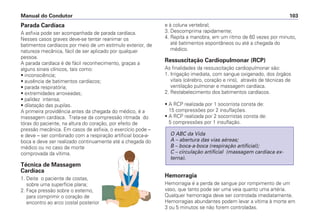 Parada Cardíaca
A asfixia pode ser acompanhada de parada cardíaca.
Nesses casos graves deve-se tentar reanimar os
batimentos cardíacos por meio de um estímulo exterior, de
natureza mecânica, fácil de ser aplicado por qualquer
pessoa.
A parada cardíaca é de fácil reconhecimento, graças a
alguns sinais clínicos, tais como:
• inconsciência;
• ausência de batimentos cardíacos;
• parada respiratória;
• extremidades arroxeadas;
• palidez intensa;
• dilatação das pupilas.
A primeira providência antes da chegada do médico, é a
massagem cardíaca. Trata-se da compressão ritmada do
tórax do paciente, na altura do coração, por efeito de
pressão mecânica. Em casos de asfixia, o exercício pode –
e deve – ser combinado com a respiração artificial boca-a-
boca e deve ser realizado continuamente até a chegada do
médico ou no caso de morte
comprovada da vítima.
Técnica de Massagem
Cardíaca
1. Deite o paciente de costas,
sobre uma superfície plana;
2. Faça pressão sobre o esterno,
para comprimir o coração de
encontro ao arco costal posterior
e à coluna vertebral;
3. Descomprima rapidamente;
4. Repita a manobra, em um ritmo de 60 vezes por minuto,
até batimentos espontâneos ou até a chegada do
médico.
Ressuscitação Cardiopulmonar (RCP)
As finalidades da ressuscitação cardiopulmonar são:
1. Irrigação imediata, com sangue oxigenado, dos órgãos
vitais (cérebro, coração e rins), através de técnicas de
ventilação pulmonar e massagem cardíaca.
2. Restabelecimento dos batimentos cardíacos.
• A RCP realizada por 1 socorrista consta de:
15 compressões por 2 insuflações.
• A RCP realizada por 2 socorristas consta de:
5 compressões por 1 insuflação.
Hemorragia
Hemorragia é a perda de sangue por rompimento de um
vaso, que tanto pode ser uma veia quanto uma artéria.
Qualquer hemorragia deve ser controlada imediatamente.
Hemorragias abundantes podem levar a vítima à morte em
3 ou 5 minutos se não forem controladas.
O ABC da Vida
A – abertura das vias aéreas;
B – boca-a-boca (respiração artificial);
C – circulação artificial (massagem cardíaca ex-
terna).
Manual do Condutor 103
 
