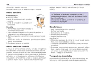 - imobilize o membro fraturado;
- providencie remoção do acidentado para o hospital.
Fratura do Crânio
Caracterização:
• lesão do crânio;
• perda de sangue pelo nariz ou pelos
ouvidos;
• perda da consciência ou estado semi-
consciente.
Conduta:
1. Mantenha o acidentado recostado, no
maior repouso possível.
2. Se houver hemorragia do couro cabeludo, envolva a
cabeça com uma faixa ou pano limpo.
3. Se houver parada respiratória, inicie a respiração boca-a-
boca.
4. Imobilize a cabeça do acidentado, apoiando-a em traves-
seiros, almofadas etc.
5. Conduza o paciente ao hospital.
Fratura da Coluna Vertebral
A fratura da coluna vertebral constitui uma das emergências
mais delicadas em casos de acidentes de trânsito. Se mal
atendida, a vítima pode ter seqüelas permanentes e graves.
É preciso muito cuidado na correta identificação desse tipo
de lesão e na conduta posterior pelo socorrista. Qualquer
erro pode ter conseqüências sérias. Se possível, conte com
a ajuda de alguma equipe especializada. Caso não seja
possível, aja você mesmo. Mas sempre com muito
cuidado.
Caracterização:
• lesão traumática da coluna vertebral;
• dor local acentuada;
• deslocamento de vértebras;
• dormência nos membros;
• paralisia dos membros.
Atendimento:
1. Observe a respiração da vítima. Se houver parada respira-
tória, inicie respiração boca-a-boca;
2. Transporte o acidentado com muito cuidado, em maca
ou padiola;
3. Empregue pelo menos 4 pessoas para levantar o aciden-
tado e levá-lo até a maca, movimentando seu corpo em
um tempo só, como se fosse um bloco único, sem lhe
torcer a cabeça ou os membros.
Transporte de Acidentados
A remoção ou movimentação de um acidentado deve ser
feita com o máximo cuidado para não agravar as lesões
Só desloque ou arraste a vítima depois que a
região que se suspeita fraturada tenha sido muito
bem imobilizada.
Nunca vire de lado o acidentado na tentativa de
melhorar sua posição.
Manual do Condutor106
 
