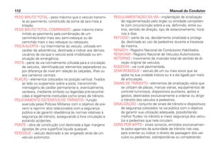 PESO BRUTO TOTAL - peso máximo que o veículo transmi-
te ao pavimento, constituído da soma da tara mais a
lotação.
PESO BRUTO TOTAL COMBINADO - peso máximo trans-
mitido ao pavimento pela combinação de um
caminhão-trator mais seu semi-reboque ou do
caminhão mais o seu reboque ou reboques.
PISCA-ALERTA - luz intermitente do veículo, utilizada em
caráter de advertência, destinada a indicar aos demais
usuários da via que o veículo está imobilizado ou em
situação de emergência.
PISTA - parte da via normalmente utilizada para a circulação
de veículos, identificada por elementos separadores ou
por diferença de nível em relação às calçadas, ilhas ou
aos canteiros centrais.
PLACAS - elementos colocados na posição vertical, fixados
ao lado ou suspensos sobre a pista, transmitindo
mensagens de caráter permanente e, eventualmente,
variáveis, mediante símbolo ou legendas pré-reconhe-
cidas e legalmente instituídas como sinais de trânsito.
POLICIAMENTO OSTENSIVO DE TRÂNSITO - função
exercida pelas Polícias Militares com o objetivo de pre-
venir e reprimir atos relacionados com a segurança
pública e de garantir obediência às normas relativas à
segurança de trânsito, assegurando a livre circulação e
evitando acidentes.
PONTE - obra de construção civil destinada a ligar margens
opostas de uma superfície líquida qualquer.
REBOQUE - veículo destinado a ser engatado atrás de um
veículo automotor.
REGULAMENTAÇÃO DA VIA - implantação de sinalização
de regulamentação pelo órgão ou entidade competen-
te com circunscrição sobre a via, definindo, entre ou-
tros, sentido de direção, tipo de estacionamento, horá-
rios e dias.
REFÚGIO - parte da via, devidamente sinalizada e protegi-
da, destinada ao uso de pedestres durante a travessia
da mesma.
RENACH - Registro Nacional de Condutores Habilitados.
RENAVAM - Registro Nacional de Veículos Automotores.
RETORNO - movimento de inversão total de sentido da di-
reção original de veículos.
RODOVIA - via rural pavimentada.
SEMI-REBOQUE - veículo de um ou mais eixos que se
apóia na sua unidade tratora ou é a ela ligado por meio
de articulação.
SINAIS DE TRÂNSITO - elementos de sinalização viária que
se utilizam de placas, marcas viárias, equipamentos de
controle luminosos, dispositivos auxiliares, apitos e
gestos, destinados exclusivamente a ordenar ou dirigir
o trânsito dos veículos e pedestres.
SINALIZAÇÃO - conjunto de sinais de trânsito e dispositivos
de segurança colocados na via pública com o objetivo
de garantir sua utilização adequada, possibilitando
melhor fluidez no trânsito e maior segurança dos veícu-
los e pedestres que nela circulam.
SONS POR APITO - sinais sonoros, emitidos exclusivamen-
te pelos agentes da autoridade de trânsito nas vias,
para orientar ou indicar o direito de passagem dos veí-
culos ou pedestres, sobrepondo-se ou completando
Manual do Condutor112
 