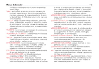 sinalização existente no local ou norma estabelecida
neste Código.
TARA - peso próprio do veículo, acrescido dos pesos da
carroçaria e equipamento, do combustível, das ferra-
mentas e acessórios, da roda sobressalente, do extin-
tor de incêndio e do fluido de arrefecimento, expresso
em quilogramas.
TRAILER - reboque ou semi-reboque tipo casa, com duas,
quatro, ou seis rodas, acoplado ou adaptado à traseira
de automóvel ou camionete, utilizado em geral em ati-
vidades turísticas como alojamento, ou para atividades
comerciais.
TRÂNSITO - movimentação e imobilização de veículos, pes-
soas e animais nas vias terrestres.
TRANSPOSIÇÃO DE FAIXAS - passagem de um veículo de
uma faixa demarcada para outra.
TRATOR - veículo automotor construído para realizar traba-
lho agrícola, de construção e pavimentação e tracionar
outros veículos e equipamentos.
ULTRAPASSAGEM - movimento de passar à frente de
outro veículo que se desloca no mesmo sentido, em
menor velocidade e na mesma faixa de tráfego,
necessitando sair e retornar à faixa de origem.
UTILITÁRIO - veículo misto caracterizado pela versatilidade
do seu uso, inclusive fora de estrada.
VEÍCULO ARTICULADO - combinação de veículos
acoplados, sendo um deles automotor.
VEÍCULO AUTOMOTOR - todo veículo a motor de
propulsão que circule por seus próprios meios, e que
serve normalmente para o transporte viário de pessoas
e coisas, ou para a tração viária de veículos utilizados
para o transporte de pessoas e coisas. O termo com-
preende os veículos conectados a uma linha elétrica e
que não circulam sobre trilhos (ônibus elétrico).
VEÍCULO DE CARGA - veículo destinado ao transporte de
carga, podendo transportar dois passageiros, exclusive
o condutor.
VEÍCULO DE COLEÇÃO - aquele que, mesmo tendo sido
fabricado há mais de trinta anos, conserva suas carac-
terísticas originais de fabricação e possui valor históri-
co próprio.
VEÍCULO CONJUGADO - combinação de veículos, sendo o
primeiro um veículo automotor e os demais reboques
ou equipamentos de trabalho agrícola, construção,
terraplenagem ou pavimentação.
VEÍCULO DE GRANDE PORTE - veículo automotor destina-
do ao transporte de carga com peso bruto total
máximo superior a dez mil quilogramas e de
passageiros, superior a vinte passageiros.
VEÍCULO DE PASSAGEIROS - veículo destinado ao trans-
porte de pessoas e suas bagagens.
VEÍCULO MISTO - veículo automotor destinado ao trans-
porte simultâneo de carga e passageiro.
VIA - superfície por onde transitam veículos, pessoas e ani-
mais, compreendendo a pista, a calçada, o acostamen-
to, ilha e canteiro central.
VIA DE TRÂNSITO RÁPIDO - aquela caracterizada por aces-
sos especiais com trânsito livre, sem interseções em
nível, sem acessibilidade direta aos lotes lindeiros e
sem travessia de pedestres em nível.
Manual do Condutor 113
 