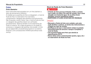 Manual do Proprietário 17
Freios
Freio dianteiro
Esta motocicleta está equipada com um freio dianteiro a
disco de acionamento hidráulico.
À medida que as pastilhas do freio se desgastam, o nível do
fluido do freio no reservatório fica mais baixo,
compensando o desgaste das pastilhas automaticamente.
Não há ajustes a serem feitos, mas o nível do fluido do freio
e o desgaste das pastilhas devem ser verificados
periodicamente. Observe também se há vazamentos de
fluido no sistema. Se a folga da alavanca ou do pedal for
excessiva e o desgaste das pastilhas não exceder o limite
de uso (página 63), provavelmente haverá ar no sistema.
Dirija-se a uma concessionária HONDA para efetuar esse
serviço.
Nível do Fluido do Freio Dianteiro
c
• O fluido do freio provoca irritações. Evite o contato
com a pele e os olhos. Em caso de contato, lave a área
atingida com bastante água. Se os olhos forem
atingidos, procure assistência médica.
• MANTENHA O FLUIDO AFASTADO DE CRIANÇAS
a
• Manuseie o fluido do freio com cuidado, pois este
pode danificar a pintura, as lentes dos instrumentos e
a fiação em caso de contato.
• Certifique-se de que o reservatório esteja na posição
horizontal antes de remover a tampa e completar o
nível do fluido.
• Use somente fluido para freio que atenda às
especificações DOT4.
• Nunca deixe entrar contaminantes (poeira, água, etc.)
no reservatório do fluido do freio.
 