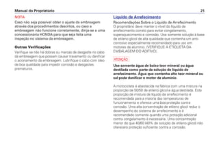 Manual do Proprietário 21
NOTA
Caso não seja possível obter o ajuste da embreagem
através dos procedimentos descritos, ou caso a
embreagem não funcione corretamente, dirija-se a uma
concessionária HONDA para que seja feita uma
inspeção no sistema da embreagem.
Outras Verificações
Verifique se não há dobras ou marcas de desgaste no cabo
da embreagem que possam causar travamento ou danificar
o acionamento da embreagem. Lubrifique o cabo com óleo
de boa qualidade para impedir corrosão e desgastes
prematuros.
Líquido de Arrefecimento
Recomendações Sobre o Líquido de Arrefecimento
O proprietário deve manter o nível do líquido de
arrefecimento correto para evitar congelamento,
superaquecimento e corrosão. Use somente solução à base
de etileno glicol de alta qualidade que contenha um anti-
corrosivo especialmente recomendado para uso em
motores de alumínio. (VERIFIQUE A ETIQUETA DA
EMBALAGEM DO ADITIVO).
a
Use somente água de baixo teor mineral ou água
destilada como parte da solução de líquido de
arrefecimento. Água que contenha alto teor mineral ou
sal pode danificar o motor de alumínio.
A motocicleta é abastecida na fábrica com uma mistura na
proporção de 50/50 de etileno glicol e água destilada. Esta
proporção de mistura de líquido de arrefecimento é
recomendada para a maioria das temperaturas de
funcionamento e oferece uma boa proteção contra
corrosão. Uma alta concentração de etileno glicol reduz o
desempenho do sistema de arrefecimento e é
recomendado somente quando uma proteção adicional
contra congelamento é necessária. Uma concentração
menor do que 40/60 (40% de solução de etileno glicol) não
oferecerá proteção suficiente contra a corrosão.
 
