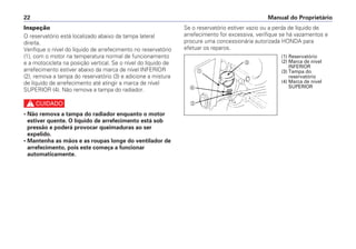 Manual do Proprietário22
Inspeção
O reservatório está localizado abaixo da tampa lateral
direita.
Verifique o nível do líquido de arrefecimento no reservatório
(1), com o motor na temperatura normal de funcionamento
e a motocicleta na posição vertical. Se o nível do líquido de
arrefecimento estiver abaixo da marca de nível INFERIOR
(2), remova a tampa do reservatório (3) e adicione a mistura
de líquido de arrefecimento até atingir a marca de nível
SUPERIOR (4). Não remova a tampa do radiador.
c
• Não remova a tampa do radiador enquanto o motor
estiver quente. O líquido de arrefecimento está sob
pressão e poderá provocar queimaduras ao ser
expelido.
• Mantenha as mãos e as roupas longe do ventilador de
arrefecimento, pois este começa a funcionar
automaticamente.
Se o reservatório estiver vazio ou a perda de líquido de
arrefecimento for excessiva, verifique se há vazamentos e
procure uma concessionária autorizada HONDA para
efetuar os reparos.
a
b
c
d
(1) Reservatório
(2) Marca de nível
INFERIOR
(3) Tampa do
reservatório
(4) Marca de nível
SUPERIOR
 