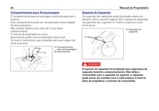 Manual do Proprietário34
Compartimento para Armazenagem
O compartimento para armazenagem está localizado sob o
assento.
Este compartimento pode ser utilizado para a acomodação
de ítens pequenos.
Não coloque objetos com mais de 2,0 kg neste
compartimento.
O manual do proprietário e outros
documentos podem ser armazenados neste local.
Ao lavar a motocicleta, seja cuidadoso para que a água não
atinja esta área.
Suporte do Capacete
Os suportes dos capacetes estão localizados abaixo do
assento. Abra o assento (página 33) e coloque os capacetes
nos ganchos dos suportes (1). Feche o assento e trave
firmemente.
c
O suporte do capacete foi projetado para segurança do
capacete durante o estacionamento. Não dirija a
motocicleta com o capacete no suporte; o capacete
pode entrar em contato com a roda traseira e travá-la,
além de prejudicar o controle da motocicleta.
a
b
(1) Compartimento
para armazenagem
(2) Documentos
(1) Suportes do
capacete
a
 