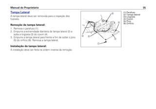 Manual do Proprietário 35
Tampa Lateral
A tampa lateral deve ser removida para a inspeção dos
fusíveis.
Remoção da tampa lateral:
1. Remova o parafuso (1).
2. Empurre a extremidade dianteira da tampa lateral (2) e
solte a lingüeta (3) do coxim (4).
3. Empurre a tampa lateral para frente a fim de soltar o pino
(5) do orifício (6). Remova a tampa lateral.
Instalação da tampa lateral:
A instalação deve ser feita na ordem inversa da remoção.
a
b
c
d
ef
(1) Parafuso
(2) Tampa lateral
(3) Lingüeta
(4) Coxim
(5) Pino
(6) Orifício
 