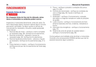 Manual do Proprietário36
FUNCIONAMENTO
Inspeção Antes do Uso
c
Se a Inspeção Antes do Uso não for efetuada, sérios
danos à motocicleta ou acidentes podem ocorrer.
Inspecione a motocicleta diariamente, antes de usá-la. Os
ítens relacionados abaixo requerem apenas alguns minutos
para serem verificados. Se algum ajuste ou serviço de
manutenção for necessário, consulte a seção apropriada
neste manual.
1. Nível de óleo do motor – verifique o nível e complete
se necessário (pág. 26). Verifique se há vazamentos.
2. Nível de combustível – abasteça o tanque se
necessário (pág. 24). Verifique se há vazamentos.
3. Nível do líquido de arrefecimento – adicione o líquido
se necessário. Verifique se há vazamentos (pág. 21 e
22).
4. Freios dianteiro e traseiro – verifique o funcionamento;
certifique-se de que não há vazamentos de fluido (pág.
17 a 19).
5. Pneus – verifique a pressão e condições dos pneus
(pág. 27 a 29).
6. Corrente de transmissão – verifique as condições de
uso e a folga (pág. 54). Ajuste e lubrifique, se
necessário.
7. Acelerador – verifique o funcionamento, a posição
dos cabos e a folga da manopla em todas as posições
do guidão.
8. Luzes e buzina – verifique o funcionamento do farol,
lanterna traseira/luz de freio, sinaleiras, indicadores e
buzina.
9. Interruptor de emergência – verifique o funcionamento
(pág. 31).
10. Sistema de corte de ignição do cavalete lateral –
verifique o funcionamento (pág. 58).
Corrija qualquer anormalidade antes de dirigir a motocicleta.
Consulte uma concessionária HONDA sempre que não for
possível solucionar algum problema.
 