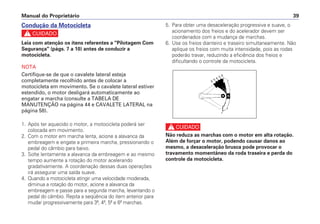 5. Para obter uma desaceleração progressiva e suave, o
acionamento dos freios e do acelerador devem ser
coordenados com a mudança de marchas.
6. Use os freios dianteiro e traseiro simultaneamente. Não
aplique os freios com muita intensidade, pois as rodas
poderão travar, reduzindo a eficiência dos freios e
dificultando o controle da motocicleta.
c
Não reduza as marchas com o motor em alta rotação.
Além de forçar o motor, podendo causar danos ao
mesmo, a desaceleração brusca pode provocar o
travamento momentâneo da roda traseira e perda do
controle da motocicleta.
Manual do Proprietário 39
Condução da Motocicleta
c
Leia com atenção os ítens referentes a "Pilotagem Com
Segurança" (págs. 7 a 10) antes de conduzir a
motocicleta.
NOTA
Certifique-se de que o cavalete lateral esteja
completamente recolhido antes de colocar a
motocicleta em movimento. Se o cavalete lateral estiver
estendido, o motor desligará automaticamente ao
engatar a marcha (consulte a TABELA DE
MANUTENÇÃO na página 44 e CAVALETE LATERAL na
página 58).
1. Após ter aquecido o motor, a motocicleta poderá ser
colocada em movimento.
2. Com o motor em marcha lenta, acione a alavanca da
embreagem e engate a primeira marcha, pressionando o
pedal do câmbio para baixo.
3. Solte lentamente a alavanca da embreagem e ao mesmo
tempo aumente a rotação do motor acelerando
gradativamente. A coordenação dessas duas operações
irá assegurar uma saída suave.
4. Quando a motocicleta atingir uma velocidade moderada,
diminua a rotação do motor, acione a alavanca da
embreagem e passe para a segunda marcha, levantando o
pedal do câmbio. Repita a seqüência do item anterior para
mudar progressivamente para 3ª, 4ª, 5ª e 6ª marchas.
 