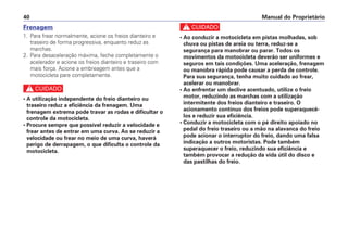 Manual do Proprietário40
Frenagem
1. Para frear normalmente, acione os freios dianteiro e
traseiro de forma progressiva, enquanto reduz as
marchas.
2. Para desaceleração máxima, feche completamente o
acelerador e acione os freios dianteiro e traseiro com
mais força. Acione a embreagem antes que a
motocicleta pare completamente.
c
• A utilização independente do freio dianteiro ou
traseiro reduz a eficiência da frenagem. Uma
frenagem extrema pode travar as rodas e dificultar o
controle da motocicleta.
• Procure sempre que possível reduzir a velocidade e
frear antes de entrar em uma curva. Ao se reduzir a
velocidade ou frear no meio de uma curva, haverá
perigo de derrapagem, o que dificulta o controle da
motocicleta.
c
• Ao conduzir a motocicleta em pistas molhadas, sob
chuva ou pistas de areia ou terra, reduz-se a
segurança para manobrar ou parar. Todos os
movimentos da motocicleta deverão ser uniformes e
seguros em tais condições. Uma aceleração, frenagem
ou manobra rápida pode causar a perda de controle.
Para sua segurança, tenha muito cuidado ao frear,
acelerar ou manobrar.
• Ao enfrentar um declive acentuado, utilize o freio
motor, reduzindo as marchas com a utilização
intermitente dos freios dianteiro e traseiro. O
acionamento contínuo dos freios pode superaquecê-
los e reduzir sua eficiência.
• Conduzir a motocicleta com o pé direito apoiado no
pedal do freio traseiro ou a mão na alavanca do freio
pode acionar o interruptor do freio, dando uma falsa
indicação a outros motoristas. Pode também
superaquecer o freio, reduzindo sua eficiência e
também provocar a redução da vida útil do disco e
das pastilhas do freio.
 
