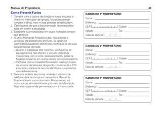 Manual do Proprietário 43
DADOS DO 1º PROPRIETÁRIO
Nome: ___________________________________________
Endereço: ________________________________________
CEP: Cidade: _________________
Estado:___________________ Tel.: ___________________
Data da compra: ____/____/____
DADOS DO 2º PROPRIETÁRIO
Nome: ___________________________________________
Endereço: ________________________________________
CEP: Cidade: _________________
Estado:___________________ Tel.: ___________________
Data da compra: ____/____/____
DADOS DO 3º PROPRIETÁRIO
Nome: ___________________________________________
Endereço: ________________________________________
CEP: Cidade: _________________
Estado:___________________ Tel.: ___________________
Data da compra: ____/____/____
Como Prevenir Furtos
1. Sempre trave a coluna de direção e nunca esqueça a
chave no interruptor de ignição. Isto pode parecer
simples e óbvio, mas muitas pessoas se descuidam.
2. Certifique-se de que a documentação da motocicleta
está em ordem e atualizada.
3. Estacione sua motocicleta em locais fechados sempre
que possível.
4. A Moto Honda da Amazônia Ltda. não autoriza a
utilização de dispositivos antifurto. Se optar por
alarmes/bloqueadores eletrônicos, certifique-se de suas
características técnicas;
– Quanto à instalação dos mesmos, verifique se os
equipamentos não alteram o circuito original da
motocicleta com o corte, descascamento, solda na
fiação principal ou em outros ramos do circuito elétrico.
– Verifique com o instalador/fornecedor qual o princípio
do sistema de bloqueio da ignição. Usualmente o CDI
é curtocircuitado e tal recurso danifica o componente
irremediavelmente.
5. Preencha ao lado seu nome, endereço, número de
telefone, data da compra e mantenha o Manual do
Proprietário em sua motocicleta. Muitas vezes, as
motocicletas são identificadas por meio do Manual do
Proprietário que ainda permanece com a motocicleta.
 