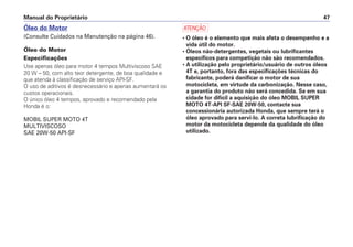 Manual do Proprietário 47
Óleo do Motor
(Consulte Cuidados na Manutenção na página 46).
Óleo do Motor
Especificações
Use apenas óleo para motor 4 tempos Multiviscoso SAE
20 W – 50, com alto teor detergente, de boa qualidade e
que atenda à classificação de serviço API-SF.
O uso de aditivos é desnecessário e apenas aumentará os
custos operacionais.
O único óleo 4 tempos, aprovado e recomendado pela
Honda é o:
MOBIL SUPER MOTO 4T
MULTIVISCOSO
SAE 20W-50 API-SF
a
• O óleo é o elemento que mais afeta o desempenho e a
vida útil do motor.
• Óleos não-detergentes, vegetais ou lubrificantes
específicos para competição não são recomendados.
• A utilização pelo proprietário/usuário de outros óleos
4T e, portanto, fora das especificações técnicas do
fabricante, poderá danificar o motor de sua
motocicleta, em virtude da carbonização. Nesse caso,
a garantia do produto não será concedida. Se em sua
cidade for difícil a aquisição do óleo MOBIL SUPER
MOTO 4T-API SF-SAE 20W-50, contacte sua
concessionária autorizada Honda, que sempre terá o
óleo aprovado para servi-lo. A correta lubrificação do
motor da motocicleta depende da qualidade do óleo
utilizado.
 