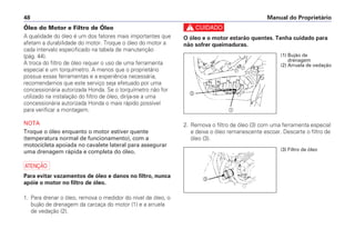 c
O óleo e o motor estarão quentes. Tenha cuidado para
não sofrer queimaduras.
2. Remova o filtro de óleo (3) com uma ferramenta especial
e deixe o óleo remanescente escoar. Descarte o filtro de
óleo (3).
Manual do Proprietário48
Óleo do Motor e Filtro de Óleo
A qualidade do óleo é um dos fatores mais importantes que
afetam a durabilidade do motor. Troque o óleo do motor a
cada intervalo especificado na tabela de manutenção
(pág. 44).
A troca do filtro de óleo requer o uso de uma ferramenta
especial e um torquímetro. A menos que o proprietário
possua essas ferramentas e a experiência necessária,
recomendamos que este serviço seja efetuado por uma
concessionária autorizada Honda. Se o torquímetro não for
utilizado na instalação do filtro de óleo, dirija-se a uma
concessionária autorizada Honda o mais rápido possível
para verificar a montagem.
NOTA
Troque o óleo enquanto o motor estiver quente
(temperatura normal de funcionamento), com a
motocicleta apoiada no cavalete lateral para assegurar
uma drenagem rápida e completa do óleo.
a
Para evitar vazamentos de óleo e danos no filtro, nunca
apóie o motor no filtro de óleo.
1. Para drenar o óleo, remova o medidor do nível de óleo, o
bujão de drenagem da carcaça do motor (1) e a arruela
de vedação (2).
a
b
(3) Filtro de óleo
c
(1) Bujão de
drenagem
(2) Arruela de vedação
 