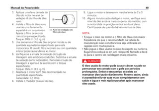 Manual do Proprietário 49
3. Aplique uma leve camada de
óleo do motor no anel de
vedação (4) do filtro de óleo
novo.
4. Instale o filtro de óleo novo
usando uma ferramenta
especial e um torquímetro.
Aperte o filtro de acordo
com o torque especificado.
Torque: 10 N.m (1,0 kg.m)
5. Use somente o filtro de óleo original Honda ou de
qualidade equivalente especificado para esta
motocicleta. O uso do filtro incorreto ou com qualidade
inferior pode causar danos ao motor.
6. Verifique se a arruela de vedação do bujão de
drenagem está em boas condições. Substitua a arruela
de vedação se for necessário. Reinstale o bujão de
drenagem e aperte-o de acordo com o torque
especificado.
Torque: 35 N.m (3,5 kg.m)
7. Abasteça o motor com óleo recomendado na
quantidade especificada.
Capacidade: 3,1 litros
8. Instale o medidor do nível de óleo.
9. Ligue o motor e deixe-o em marcha lenta de 2 a 3
minutos.
10. Alguns minutos após desligar o motor, verifique se o
nível de óleo está na marca superior do medidor, com
a motocicleta na posição vertical em local plano.
Certifique-se de que não há vazamentos de óleo.
NOTA
• Troque o óleo do motor e o filtro de óleo com maior
freqüência do que o recomendado na tabela de
manutenção caso a motocicleta seja utilizada em
regiões com muita poeira.
• Não jogue o óleo usado no ralo do esgoto ou na terra.
Sugerimos colocá-lo em um recipiente fechado e levá-
lo para o centro de reciclagem mais próximo.
c
O óleo usado do motor pode causar câncer na pele se
permanecer em contato com a pele por períodos
prolongados. Embora esse perigo só exista ao
manusear óleo usado diariamente. Mesmo assim, ainda
é aconselhável lavar suas mãos completamente com
sabão e água o mais rápido possível após manusear
óleo usado.
d
(4) Anel de vedação do
filtro de óleo
 