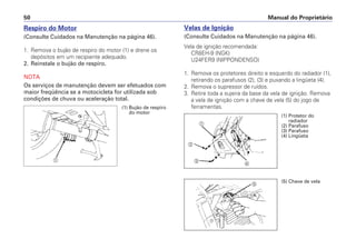 Velas de Ignição
(Consulte Cuidados na Manutenção na página 46).
Vela de ignição recomendada:
CR8EH-9 (NGK)
U24FER9 (NIPPONDENSO)
1. Remova os protetores direito e esquerdo do radiador (1),
retirando os parafusos (2), (3) e puxando a lingüeta (4).
2. Remova o supressor de ruídos.
3. Retire toda a sujeira da base da vela de ignição. Remova
a vela de ignição com a chave de vela (5) do jogo de
ferramentas.
Manual do Proprietário50
Respiro do Motor
(Consulte Cuidados na Manutenção na página 46).
1. Remova o bujão de respiro do motor (1) e drene os
depósitos em um recipiente adequado.
2. Reinstale o bujão de respiro.
NOTA
Os serviços de manutenção devem ser efetuados com
maior freqüência se a motocicleta for utilizada sob
condições de chuva ou aceleração total.
a
(1) Bujão de respiro
do motor
a
b
c
d
e
(1) Protetor do
radiador
(2) Parafuso
(3) Parafuso
(4) Lingüeta
(5) Chave de vela
 