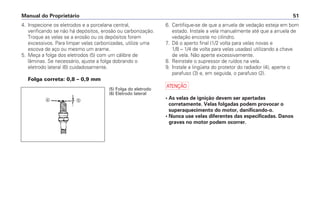 Manual do Proprietário 51
4. Inspecione os eletrodos e a porcelana central,
verificando se não há depósitos, erosão ou carbonização.
Troque as velas se a erosão ou os depósitos forem
excessivos. Para limpar velas carbonizadas, utilize uma
escova de aço ou mesmo um arame.
5. Meça a folga dos eletrodos (5) com um cálibre de
lâminas. Se necessário, ajuste a folga dobrando o
eletrodo lateral (6) cuidadosamente.
Folga correta: 0,8 – 0,9 mm
6. Certifique-se de que a arruela de vedação esteja em bom
estado. Instale a vela manualmente até que a arruela de
vedação encoste no cilindro.
7. Dê o aperto final (1/2 volta para velas novas e
1/8 – 1/4 de volta para velas usadas) utilizando a chave
de vela. Não aperte excessivamente.
8. Reinstale o supressor de ruídos na vela.
9. Instale a lingüeta do protetor do radiador (4), aperte o
parafuso (3) e, em seguida, o parafuso (2).
a
• As velas de ignição devem ser apertadas
corretamente. Velas folgadas podem provocar o
superaquecimento do motor, danificando-o.
• Nunca use velas diferentes das especificadas. Danos
graves no motor podem ocorrer.
(5) Folga do eletrodo
(6) Eletrodo lateral
ef
 