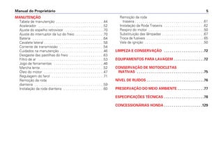 Manual do Proprietário 5
MANUTENÇÃO
Tabela de manutenção . . . . . . . . . . . . . . . . . . . . . . . . .44
Acelerador . . . . . . . . . . . . . . . . . . . . . . . . . . . . . . . . . .52
Ajuste do espelho retrovisor . . . . . . . . . . . . . . . . . . . .70
Ajuste do interruptor da luz do freio . . . . . . . . . . . . . . .70
Bateria . . . . . . . . . . . . . . . . . . . . . . . . . . . . . . . . . . . . .64
Cavalete lateral . . . . . . . . . . . . . . . . . . . . . . . . . . . . . . .58
Corrente de transmissão . . . . . . . . . . . . . . . . . . . . . . .54
Cuidados na manutenção . . . . . . . . . . . . . . . . . . . . . . .46
Desgaste das pastilhas do freio . . . . . . . . . . . . . . . . . .63
Filtro de ar . . . . . . . . . . . . . . . . . . . . . . . . . . . . . . . . . .53
Jogo de ferramentas . . . . . . . . . . . . . . . . . . . . . . . . . .46
Marcha lenta . . . . . . . . . . . . . . . . . . . . . . . . . . . . . . . . .52
Óleo do motor . . . . . . . . . . . . . . . . . . . . . . . . . . . . . . .47
Regulagem do farol . . . . . . . . . . . . . . . . . . . . . . . . . . .71
Remoção da roda
dianteira . . . . . . . . . . . . . . . . . . . . . . . . . . . . . . . . . . . .59
Instalação da roda dianteira . . . . . . . . . . . . . . . . . . . . .60
Remoção da roda
traseira . . . . . . . . . . . . . . . . . . . . . . . . . . . . . . . . . . . .61
Instalação da Roda Traseira . . . . . . . . . . . . . . . . . . . . .62
Respiro do motor . . . . . . . . . . . . . . . . . . . . . . . . . . . . .50
Substituição das lâmpadas . . . . . . . . . . . . . . . . . . . . . .67
Troca de fusíveis . . . . . . . . . . . . . . . . . . . . . . . . . . . . . . . .65
Vela de ignição . . . . . . . . . . . . . . . . . . . . . . . . . . . . . . .50
LIMPEZA E CONSERVAÇÃO . . . . . . . . . . . . . . . . . . . . .72
EQUIPAMENTOS PARA LAVAGEM . . . . . . . . . . . . . . . .72
CONSERVAÇÃO DE MOTOCICLETAS
INATIVAS . . . . . . . . . . . . . . . . . . . . . . . . . . . . . . . . . . .75
NÍVEL DE RUÍDOS . . . . . . . . . . . . . . . . . . . . . . . . . . . . . .76
PRESERVAÇÃO DO MEIO AMBIENTE . . . . . . . . . . . . . .77
ESPECIFICAÇÕES TÉCNICAS . . . . . . . . . . . . . . . . . . . . .78
CONCESSIONÁRIAS HONDA . . . . . . . . . . . . . . . . . . . .129
 