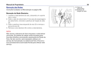 Manual do Proprietário 59
Remoção das Rodas
(Consulte Cuidados na Manutenção na página 46).
Remoção da Roda Dianteira
1. Levante a roda dianteira do solo, colocando um suporte
sob o motor.
2. Solte o cabo do velocímetro (1) da caixa de engrenagens
do velocímetro, retirando o parafuso de fixação do cabo
(2).
3. Solte o parafuso trava esquerdo do eixo (3) e remova a
porca do eixo (4).
4. Remova o eixo dianteiro (5) e retire a roda dianteira.
NOTA
Não acione a alavanca do freio enquanto a roda estiver
removida. Os pistões do cáliper serão forçados para
fora dos cilindros, provocando vazamentos do fluido do
freio. Se isto ocorrer, será necessário efetuar um
serviço de manutenção no sistema de freio. Procure a
sua concessionária autorizada Honda para efetuar este
serviço.
b a
(1) Cabo do
velocímetro
(2) Parafuso de
fixação do cabo
 