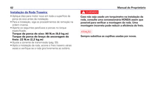 Manual do Proprietário62
Instalação da Roda Traseira:
• Aplique óleo para motor novo em toda a superfície da
porca do eixo antes da instalação.
• Para a instalação, siga os procedimentos de remoção na
ordem inversa.
• Aperte os seguintes parafusos e porcas no torque
especificado.
Torque da porca do eixo: 90 N.m (9,0 kg.m)
Torque da porca do braço de ancoragem do
freio: 22 N.m (2,2 kg.m)
• Ajuste a corrente de transmissão (pág. 55).
• Após a instalação da roda, acione o freio traseiro várias
vezes e verifique se a roda gira livremente ao soltá-lo.
c
Caso não seja usado um torquímetro na instalação da
roda, consulte uma concessionária HONDA assim que
possível para verificar a montagem da roda. Uma
montagem incorreta pode reduzir a eficiência do freio.
a
Sempre substitua as cupilhas usadas por novas.
 