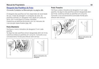 Freio Traseiro
Verifique a placa indicadora de desgaste (1) em cada
pastilha. Se alguma das pastilhas estiver desgastada além
do limite, substitua ambas as pastilhas em conjunto.
Consulte a sua concessionária autorizada Honda para
efetuar este serviço.
Manual do Proprietário 63
Desgaste das Pastilhas do Freio
(Consulte Cuidados na Manutenção na página 46).
O desgaste das pastilhas do freio dependerá da severidade
de uso, modo de pilotagem e condições da pista. As
pastilhas sofrerão um desgaste mais rápido em pistas de
terra, com muita poeira ou pistas molhadas.
Inspecione as pastilhas de acordo com os intervalos de
manutenção especificados (pág. 44).
Freio Dianteiro
Verifique a marca indicadora de desgaste (1) em cada
pastilha.
Se algumas das pastilhas estiver desgastada além do limite,
substitua ambas as pastilhas em conjunto. Consulte a sua
concessionária Honda para efetuar este serviço.
a
a
Marca indicadora de
desgaste
Marca indicadora de
desgastea
a
 
