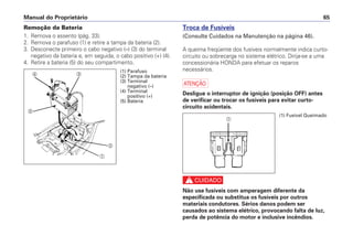 Manual do Proprietário 65
Remoção da Bateria
1. Remova o assento (pág. 33).
2. Remova o parafuso (1) e retire a tampa da bateria (2).
3. Desconecte primeiro o cabo negativo (–) (3) do terminal
negativo da bateria e, em seguida, o cabo positivo (+) (4).
4. Retire a bateria (5) do seu compartimento.
Troca de Fusíveis
(Consulte Cuidados na Manutenção na página 46).
A queima freqüente dos fusíveis normalmente indica curto-
circuito ou sobrecarga no sistema elétrico. Dirija-se a uma
concessionária HONDA para efetuar os reparos
necessários.
a
Desligue o interruptor de ignição (posição OFF) antes
de verificar ou trocar os fusíveis para evitar curto-
circuito acidentais.
c
Não use fusíveis com amperagem diferente da
especificada ou substitua os fusíveis por outros
materiais condutores. Sérios danos podem ser
causados ao sistema elétrico, provocando falta de luz,
perda de potência do motor e inclusive incêndios.
a
b
cd
e
(1) Parafuso
(2) Tampa da bateria
(3) Terminal
negativo (–)
(4) Terminal
positivo (+)
(5) Bateria
(1) Fusível Queimado
a
 