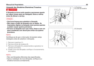 Manual do Proprietário 69
Lâmpada das Sinaleiras Dianteiras/ Traseiras
c
A lâmpada se torna muito quente e permanece quente
por algum tempo após ser desligada. Deixe-a resfriar
antes de efetuar o serviço.
a
• Use luvas limpas para substituir a lâmpada.
• Não toque o bulbo da lâmpada com os dedos. As
impressões digitais na lâmpada criam pontos quentes
e podem causar queima prematura.
• Se tocar na lâmpada com suas mãos, limpe-a com um
pano umedecido com álcool para evitar sua queima
prematura.
NOTA
Certifique-se de que o interruptor de ignição esteja
desligado antes de substituir a lâmpada.
1. Remova o parafuso (1).
2. Remova a lente da sinaleira (2).
3. Remova a lâmpada (3), pressionando-a e girando-a no
sentido anti-horário.
4. Instale uma nova lâmpada e verifique o funcionamento
da sinaleira.
NOTA
• Não use lâmpadas diferentes das especificadas.
• Após a instalação da nova lâmpada, verifique se a
sinaleira funciona corretamente.
a
b
(1) Parafuso
(2) Lente da sinaleira
(3) Lâmpada
c
 
