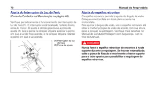 Manual do Proprietário70
Ajuste do Interruptor da Luz do Freio
(Consulte Cuidados na Manutenção na página 46).
Verifique periodicamente o funcionamento do interruptor da
luz do freio (1). O interruptor está localizado no lado direito,
atrás do motor. O ajuste é obtido girando-se a porca de
ajuste (2). Gire a porca na direção (A) para adiantar o ponto
em que a luz do freio acende, e na direção (B) para retardar
o ponto em que a luz acende.
Ajuste do espelho retrovisor
O espelho retrovisor permite o ajuste do ângulo de visão.
Coloque a motocicleta em local plano e sente na
motocicleta.
Para ajustar o ângulo de visão, vire o espelho retrovisor até
obter a melhor posição de visão de acordo com sua altura,
peso e posição de pilotagem. Verifique mais detalhes no
Manual do Condutor/Pilotagem com Segurança. (ver no
final do Manual).
c
Nunca force o espelho retrovisor de encontro à haste
suporte durante a regulagem. Se houver necessidade,
solte a porca de fixação e movimente a haste suporte
para o lado oposto para possibilitar a regulagem do
espelho retrovisor.
a
b
Ꭽ
Ꭾ
(1) Interruptor da luz
do freio
(2) Porca de ajuste
 