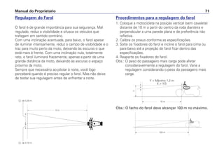 Procedimentos para a regulagem do farol
1. Coloque a motocicleta na posição vertical (sem cavalete)
distante de 10 m a partir do centro da roda dianteira e
perpendicular a uma parede plana e de preferência não
refletiva.
2. Calibre os pneus conforme as especificações.
3. Solte os fixadores do farol e incline o farol para cima ou
para baixo até a projeção do farol ficar dentro das
especificações.
4. Reaperte os fixadores do farol.
Obs.: O peso do passageiro mais carga pode afetar
consideravelmente a regulagem do farol. Varie a
regulagem considerando o peso do passageiro mais
carga.
Manual do Proprietário 71
Regulagem do Farol
O farol é de grande importância para sua segurança. Mal
regulado, reduz a visibilidade e ofusca os veículos que
trafegam em sentido contrário.
Com uma inclinação acentuada, para baixo, o farol apesar
de iluminar intensamente, reduz o campo de visibilidade e o
traz para muito perto da moto, deixando às escuras o que
está mais à frente. Com uma inclinação nula, totalmente
reto, o farol iluminará fracamente, apenas a partir de uma
grande distância da moto, deixando às escuras o espaço
próximo da moto.
Sempre que necessário ao pilotar à noite, você logo
perceberá quando é preciso regular o farol. Mas não deixe
de testar sua regulagem antes de enfrentar a noite.
X
Y
10 m
100 m
Y = Máximo 1,2 m
X > Y/5
10 m
- de 0,10 m
- de 0,20 m
Obs.: O facho do farol deve alcançar 100 m no máximo.
 