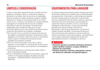 Manual do Proprietário72
LIMPEZA E CONSERVAÇÃO
Limpe a motocicleta regularmente para mantê-la com boa
aparência e proteger a pintura, componentes plásticos,
borrachas e cromados, além de aumentar a durabilidade.
Quando utilizada em regiões litorâneas, dedique cuidados
adicionais em relação à conservação habitual, ao contato
intensivo com a maresia, à permanência ou estacionamento
prolongado em ambientes de alto teor de umidade e
salinidade e à falta de manutenção. Procedimentos
inadequados para imediata remoção pós uso dos
elementos agressivos do meio ambiente contribuem para o
surgimento do processo de oxidação e sulfatação.
• Em caso de chuva ou contato com água pluvial das vias
de cidades ou localidades litorâneas, travessia de riachos,
alagadiços e enchentes, habitue-se a lavar a motocicleta e
secá-la e aplicar imediatamente produtos de boa
qualidade que ofereçam proteção.
• Elimine o acúmulo de poeira, terra, barro, areia e
pedriscos, a incrustação em componentes de atrito como
pastilhas de freio e disco, que prejudicam a durabilidade e
a eficiência.
• O atrito de pedriscos e a areia da pista podem afetar a
pintura das peças pintadas.
• Para a imobilização prolongada da motocicleta, sugerimos
verificar as instruções da página 75 deste manual do
proprietário – CONSERVAÇÃO DE MOTOCICLETAS
INATIVAS.
EQUIPAMENTOS PARA LAVAGEM
Ao utilizar equipamento de alta pressão de água para lavar a
motocicleta, observamos cuidados para a correta aplicação
do equipamento. O jato direto e a alta temperatura podem
danificar componentes da motocicleta. A alta pressão
provoca o desprendimento de faixas e adesivos, graxa dos
rolamentos da coluna de direção e da articulação da
suspensão traseira e também a pintura. Evite aplicar
detergentes alcalino/ácidos, os quais são altamente
prejudiciais às peças zincadas e de alumínio.
Não aplique o jato de água diretamente na colmeia do
radiador (quando equipada). Constituídos de lâminas e
tubos de alumínio são suscetíveis a avarias mecânicas
quando submetidas a fortes jatos de água, e principalmente
como a água é associada a detergentes de alto teor
alcalino/ácido provocam a sulfatação do alumínio.
c
• Solventes químicos e produtos de limpeza abrasivos
podem danificar a pintura, as peças metálicas e
plásticas da motocicleta.
• Produtos químicos, solventes, detergentes e sprays
não devem ser utilizados em hipótese alguma.
 