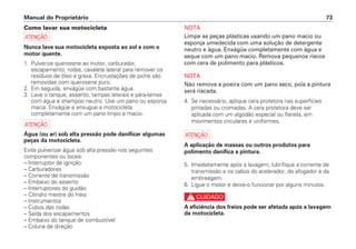 NOTA
Limpe as peças plásticas usando um pano macio ou
esponja umedecida com uma solução de detergente
neutro e água. Enxágüe completamente com água e
seque com um pano macio. Remova pequenos riscos
com cera de polimento para plásticos.
NOTA
Não remova a poeira com um pano seco, pois a pintura
será riscada.
4. Se necessário, aplique cera protetora nas superfícies
pintadas ou cromadas. A cera protetora deve ser
aplicada com um algodão especial ou flanela, em
movimentos circulares e uniformes.
a
A aplicação de massas ou outros produtos para
polimento danifica a pintura.
5. Imediatamente após a lavagem, lubrifique a corrente de
transmissão e os cabos do acelerador, do afogador e da
embreagem.
6. Ligue o motor e deixe-o funcionar por alguns minutos.
c
A eficiência dos freios pode ser afetada após a lavagem
da motocicleta.
Manual do Proprietário 73
Como lavar sua motocicleta
a
Nunca lave sua motocicleta exposta ao sol e com o
motor quente.
1. Pulverize querosene ao motor, carburador,
escapamento, rodas, cavalete lateral para remover os
resíduos de óleo e graxa. Encrustações de piche são
removidas com querosene puro.
2. Em seguida, enxágüe com bastante água.
3. Lave o tanque, assento, tampas laterais e pára-lamas
com água e shampoo neutro. Use um pano ou esponja
macia. Enxágüe e enxugue a motocicleta
completamente com um pano limpo e macio.
a
Água (ou ar) sob alta pressão pode danificar algumas
peças da motocicleta.
Evite pulverizar água sob alta pressão nos seguintes
componentes ou locais:
– Interruptor de ignição
– Carburadores
– Corrente de transmissão
– Embaixo do assento
– Interruptores do guidão
– Cilindro mestre do freio
– Instrumentos
– Cubos das rodas
– Saída dos escapamentos
– Embaixo do tanque de combustível
– Coluna de direção
 