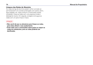 Manual do Proprietário74
Limpeza das Rodas de Alumínio
As rodas de liga de alumínio podem sofrer corrosão se
permanecerem em contato prolongado com poeira, barro,
água salgada, etc. Após conduzir a motocicleta nestas
condições, limpe as rodas com uma esponja úmida e
detergente neutro. Em seguida, enxágüe e enxugue as
rodas com um pano limpo e macio.
a
• Não use lã de aço ou abrasivos para limpar as rodas,
pois estes afetam o seu acabamento.
• Evite subir com a motocicleta sobre guias ou raspar as
rodas em obstáculos, pois as rodas poderão ser
danificadas.
 