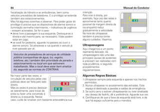 fiscalização de trânsito e as ambulâncias, bem como
veículos precedidos de batedores. E o privilégio se estende
também aos estacionamentos.
Mas há algumas coisinhas a observar. Para poder gozar do
privilégio é preciso que os dispositivos de alarme sonoro e
iluminação vermelha intermitente, – indicativos de urgência
- estejam acionados. Se for o caso:
• deixe livre a passagem à sua esquerda. Desloque-se à
direita e até mesmo pare, se necessário. Vidas podem
estar em jogo;
• se você for pedestre, aguarde no passeio ao ouvir o
alarme sonoro. Só atravesse a rua quando o veículo já
tiver passado por ali.
Na maior parte das vezes, a
circulação de veículos pelas vias
públicas deve ser feita pelo lado
direito.
Mas às vezes é preciso deslocar-
se lateralmente, para trocar de
pista ou fazer uma conversão à
direita ou à esquerda. Nesse
caso, cuide de sinalizar com bastante antecedência sua
Veículos de prestadores de serviços de utilidade
pública (companhias de água, luz, esgoto,
telefone, etc.) também têm prioridade de parada e
estacionamento no local em que estiverem
trabalhando. Mas o local deve estar bem sinaliza-
do, segundo as normas do CONTRAN.
intenção.
Para virar à direita, por
exemplo, faça uso das setas e
aproxime-se tanto quanto
possível da margem direita da
via enquanto reduz
gradualmente a velocidade.
Na hora de ultrapassar,
também é preciso tomar
alguns cuidados. Vejamos.
Ultrapassagens
Aqui chegamos a um ponto
realmente delicado. As
ultrapassagens são uma das
principais causas de acidentes
e precisam ser realizadas com
toda prudência, e segundo
procedimentos
regulamentares.
Algumas Regras Básicas:
1.Ultrapasse sempre pela esquerda e apenas nos trechos
permitidos.
2. Nunca ultrapasse no acostamento das estradas. Este
espaço é destinado a paradas e saídas de emergência.
3. Se outro carro o estiver ultrapassando ou tiver sinalizado
seu desejo de fazê-lo, dê a preferência. Aguarde sua vez.
4. Certifique-se de que a faixa da esquerda está livre, e de
que há espaço suficiente para a manobra.
Manual do Condutor84
 