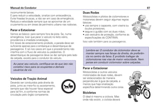 incomumente baixas.
E para reduzir a velocidade, sinalize com antecedência.
Evite freadas bruscas, a não ser em caso de emergência.
Reduza a velocidade sempre que se aproximar de um
cruzamento ou em áreas de perímetro urbano nas rodovias.
Parar e Estacionar
Vamos ao básico: pare sempre fora da pista. Se, numa
emergência, tiver que parar o veículo no leito viário,
providencie a imediata sinalização.
Em locais de estacionamento proibido, a parada deve ser
suficiente apenas para o embarque e desembarque de
passageiros. E só nos casos em que o procedimento não
interfira com o fluxo de veículos ou pedestres. O
desembarque de passageiros deve se dar sempre pelo lado
da calçada, exceto para o condutor do veículo.
Veículos de Tração Animal
Deverão ser conduzidos pela direita da
pista, junto ao meio-fio ou acostamento,
sempre que não houver faixa especial
para tal fim, e conforme normas de
circulação pelo órgão competente.
Ao parar seu veículo, certifique-se de que isto não
constitui risco para os ocupantes e demais
usuários da via.
Duas Rodas
Motociclistas e pilotos de ciclomotores e
motonetas devem seguir algumas regras
básicas:
• use sempre o capacete, com viseira ou
óculos protetores;
• segure o guidão com as duas mãos;
• use vestuário de proteção, conforme as
especificações do CONTRAN.
Isso vale também para os passageiros.
Parar e Estacionar
Motocicletas e outros veículos
motorizados de duas rodas, devem
ser estacionados de maneira
perpendicular à guia da calçada, a
menos que haja sinalização
específica determinando outra coisa.
Bicicletas
O ideal é mesmo a ciclovia. Mas
onde não existir, o ciclista deverá
Lembre-se: O condutor de ciclomotor deve se
manter sempre nas faixas da direita, de preferên-
cia no centro da faixa. É proibido trafegar de
ciclomotores nas vias de maior velocidade. Nem
pense em conduzir ciclomotor sobre calçadas.
Manual do Condutor 87
PARE
 