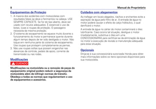 Manual do Proprietário8
Equipamentos de Proteção
1. A maioria dos acidentes com motocicletas com
resultados fatais se deve a ferimentos na cabeça. USE
SEMPRE CAPACETE. Se for do tipo aberto, deve ser
usado com óculos adequados. É essencial o uso de
botas, luvas e roupas de proteção. O passageiro
necessita da mesma proteção.
2. O sistema de escapamento se aquece muito durante o
funcionamento do motor e permanece quente durante
algum tempo depois de ter sido desligado o motor. Não
toque em nenhuma parte do sistema de escapamento.
Use roupas que protejam completamente as pernas.
3. Não use roupas soltas que possam enganchar nas
alavancas de controle, pedais de apoio, corrente de
transmissão ou nas rodas.
Modificações
c
Modificações na motocicleta ou a remoção de peças do
equipamento original podem reduzir a segurança da
motocicleta além de infringir normas de trânsito.
Obedeça a todas as normas que regulamentam o uso
de equipamentos e acessórios.
Cuidados com alagamentos
Ao trafegar em locais alagados, riachos e enchentes evite a
aspiração da água pelo filtro de ar. A entrada de água no
motor poderá causar o efeito do calço hidráulico, o qual
danificará o motor.
A entrada da água no cárter do motor contaminará o óleo
lubrificante. Caso ocorra tal situação, desligue o motor
imediatamente, substitua o óleo em uma
CONCESSIONÁRIA para certificar-se da eliminação da água
no motor e execução de revisão e manutenção adequada
para essa situação.
Opcionais
Dirija-se à sua concessionária autorizada Honda para obter
mais informações sobre os itens opcionais disponíveis para
sua motocicleta.
 