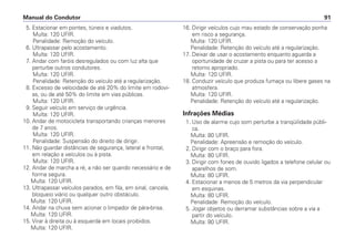 5. Estacionar em pontes, túneis e viadutos.
Multa: 120 UFIR.
Penalidade: Remoção do veículo.
6. Ultrapassar pelo acostamento.
Multa: 120 UFIR.
7. Andar com faróis desregulados ou com luz alta que
perturbe outros condutores.
Multa: 120 UFIR.
Penalidade: Retenção do veículo até a regularização.
8. Excesso de velocidade de até 20% do limite em rodovi-
as, ou de até 50% do limite em vias públicas.
Multa: 120 UFIR.
9. Seguir veículo em serviço de urgência.
Multa: 120 UFIR.
10. Andar de motocicleta transportando crianças menores
de 7 anos.
Multa: 120 UFIR.
Penalidade: Suspensão do direito de dirigir.
11. Não guardar distâncias de segurança, lateral e frontal,
em relação a veículos ou à pista.
Multa: 120 UFIR.
12. Andar de marcha a ré, a não ser quando necessário e de
forma segura.
Multa: 120 UFIR.
13. Ultrapassar veículos parados, em fila, em sinal, cancela,
bloqueio viário ou qualquer outro obstáculo.
Multa: 120 UFIR.
14. Andar na chuva sem acionar o limpador de pára-brisa.
Multa: 120 UFIR.
15. Virar à direita ou à esquerda em locais proibidos.
Multa: 120 UFIR.
16. Dirigir veículos cujo mau estado de conservação ponha
em risco a segurança.
Multa: 120 UFIR.
Penalidade: Retenção do veículo até a regularização.
17. Deixar de usar o acostamento enquanto aguarda a
oportunidade de cruzar a pista ou para ter acesso a
retorno apropriado.
Multa: 120 UFIR.
18. Conduzir veículo que produza fumaça ou libere gases na
atmosfera.
Multa: 120 UFIR.
Penalidade: Retenção do veículo até a regularização.
Infrações Médias
1. Uso de alarme cujo som perturbe a tranqüilidade públi-
ca.
Multa: 80 UFIR.
Penalidade: Apreensão e remoção do veículo.
2. Dirigir com o braço para fora.
Multa: 80 UFIR.
3. Dirigir com fones de ouvido ligados a telefone celular ou
aparelhos de som.
Multa: 80 UFIR.
4. Estacionar a menos de 5 metros da via perpendicular
em esquinas.
Multa: 80 UFIR.
Penalidade: Remoção do veículo.
5. Jogar objetos ou derramar substâncias sobre a via a
partir do veículo.
Multa: 80 UFIR.
Manual do Condutor 91
 