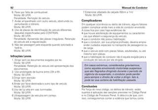 6. Parar por falta de combustível.
Multa: 80 UFIR.
Penalidade: Remoção do veículo.
7. Andar emparelhado com outro veículo, obstruindo ou
perturbando o trânsito.
Multa: 80 UFIR.
8. Uso de placas de identificação do veículo diferentes
daquelas especificadas pelo CONTRAN.
Multa: 80 UFIR.
Penalidade: Apreensão das placas irregulares. Retenção
do veículo até a regularização.
9. Não dar passagem pela esquerda quando solicitado a
fazê-lo.
Multa: 80 UFIR.
Infrações Leves
1. Dirigir sem os documentos exigidos por lei.
Multa: 50 UFIR
Penalidade: Retenção do veículo até apresentação dos
documentos.
2. Uso prolongado de buzina entre 23h e 6h.
Multa: 50 UFIR.
3.Dirigir sem atenção.
Multa: 50 UFIR.
4.Andar por faixa destinada a outro tipo de veículo.
Multa: 50 UFIR.
5.Uso de luz alta em vias iluminadas.
Multa: 50 UFIR.
6.Ultrapassagem de veículos em cortejo.
Multa: 50 UFIR.
7.Estacionar afastado da calçada (50cm a 1m)
Multa: 50 UFIR.
Complicadores
Em qualquer ocorrência ou delito de trânsito, alguns fatores
podem complicar ainda mais a vida do condutor envolvido.
A coisa fica pior caso haja evidências de:
• que houve adulteração de equipamentos ou característi-
cas que afetem a segurança do veículo;
• que o condutor não possui habilitação;
• que o condutor, por sua própria profissão, deveria empre-
ender cuidados especiais no transporte de passageiros ou
de carga;
• que o veículo está com placas falsas, adulteradas, ou até
mesmo sem placas;
• que a habilitação do condutor não é aquela exigida para a
condução do veículo por ele dirigido.
Conclusões
Por força do novo código, os delitos de trânsito estão
sujeitos à aplicação das sanções previstas no Código Penal
e no Código de Processo Penal. A idéia é a de que, com
isso, conseguiremos conter a violência que tomou conta
Em casos extremos, considerados gravíssimos,
como aqueles envolvendo motoristas suspensos
que são flagrados dirigindo durante o período da
vigência da suspensão, o condutor pode perder
para sempre o direito de voltar a dirigir. Isto é,
pode ter sua carteira de habilitação cassada.
Manual do Condutor92
 