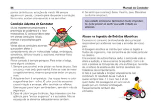 pontos de ônibus ou estações de metrô. Há sempre
alguém com pressa, correndo para não perder a condução.
Na correria, acabam atravessando a rua sem olhar.
Condição Adversa do Condutor
Muito importante também para a
prevenção de acidentes é o fator
motociclista. O condutor deve estar
em plenas condições físicas,
mentais e psicológicas para
pilotar.
Várias são as condições adversas
que podem afetar o
comportamento de um motociclista: fadiga, embriaguez,
sonolência, déficits visuais ou auditivos, mal-estar físico
generalizado.
Pilotar cansado é sempre perigoso. Para evitar a fadiga,
tome alguns cuidados:
1. Sempre que possível, evite pilotar nas horas de pico. Saia
um pouco mais cedo pela manhã. Evite as rotas de maior
congestionamento, mesmo que precise andar um pouco
mais.
2. Adapte-se bem à temperatura. Use roupas leves no calor
e agasalhe-se bem no frio. O calor ou o frio excessivo
causa irritação e estresse, além de afetar os reflexos.
Use roupas que o façam sentir-se bem, sem abrir mão da
segurança.
3. Caso vá cobrir longas distâncias, faça intervalos com fre-
qüência, para “esticar as pernas” e ir ao toalete. Não se
esqueça de se alimentar adequadamente também.
4. Se sentir que o cansaço bateu mesmo, pare. Descanse
ou durma um pouco.
Abuso na Ingestão de Bebidas Alcoólicas
Excessos no consumo de álcool ainda são o principal
responsável por acidentes nas ruas e estradas de nosso
país.
A dosagem alcoólica se distribui por todos os órgãos e
fluidos do organismo, mas concentra-se de modo particular
no cérebro.
Cria excesso de autoconfiança, reduz o campo de visão e
altera a audição, a fala e o senso de equilíbrio. Com o ál-
cool, a pessoa se torna presa de uma euforia que, na verda-
de, é reflexo da anestesia dos centros cerebrais con-
troladores do comportamento.
O fato é que bebida e direção simplesmente não
combinam. O resultado dessa mistura é
quase sempre fatal. E o risco não é só de
quem bebe. Os passageiros em um veículo
guiado por um condutor embriagado
freqüentemente também são
vitimados.
Seu estado emocional também é muito importan-
te. Evite pilotar se sentir que está irritado ou
ansioso.
Manual do Condutor96
 