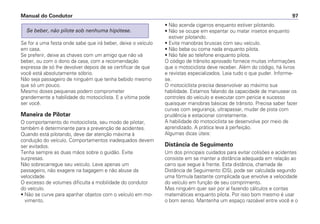 Se for a uma festa onde sabe que irá beber, deixe o veículo
em casa.
Se preferir, deixe as chaves com um amigo que não vá
beber, ou com o dono da casa, com a recomendação
expressa de só lhe devolver depois de se certificar de que
você está absolutamente sóbrio.
Não seja passageiro de ninguém que tenha bebido mesmo
que só um pouco.
Mesmo doses pequenas podem comprometer
grandemente a habilidade do motociclista. E a vítima pode
ser você.
Maneira de Pilotar
O comportamento do motociclista, seu modo de pilotar,
também é determinante para a prevenção de acidentes.
Quando está pilotando, deve dar atenção máxima à
condução do veículo. Comportamentos inadequados devem
ser evitados.
Tenha sempre as duas mãos sobre o guidão. Evite
surpresas.
Não sobrecarregue seu veículo. Leve apenas um
passageiro, não exagere na bagagem e não abuse da
velocidade.
O excesso de volumes dificulta a mobilidade do condutor
do veículo.
• Não se curve para apanhar objetos com o veículo em mo-
vimento.
Se beber, não pilote sob nenhuma hipótese.
• Não acenda cigarros enquanto estiver pilotando.
• Não se ocupe em espantar ou matar insetos enquanto
estiver pilotando.
• Evite manobras bruscas com seu veículo.
• Não beba ou coma nada enquanto pilota.
• Não fale ao telefone enquanto pilota.
O código de trânsito aprovado fornece muitas informações
que o motociclista deve receber. Além do código, há livros
e revistas especializados. Leia tudo o que puder. Informe-
se.
O motociclista precisa desenvolver ao máximo sua
habilidade. Estamos falando da capacidade de manusear os
controles do veículo e executar com perícia e sucesso
quaisquer manobras básicas de trânsito. Precisa saber fazer
curvas com segurança, ultrapassar, mudar de pista com
prudência e estacionar corretamente.
A habilidade do motociclista se desenvolve por meio de
aprendizado. A prática leva à perfeição.
Algumas dicas úteis:
Distância de Seguimento
Um dos principais cuidados para evitar colisões e acidentes
consiste em se manter a distância adequada em relação ao
carro que segue à frente. Esta distância, chamada de
Distância de Seguimento (DS), pode ser calculada segundo
uma fórmula bastante complicada que envolve a velocidade
do veículo em função de seu comprimento.
Mas ninguém quer sair por aí fazendo cálculos e contas
matemáticas enquanto pilota. Por isso bom mesmo é usar
o bom senso. Mantenha um espaço razoável entre você e o
Manual do Condutor 97
 