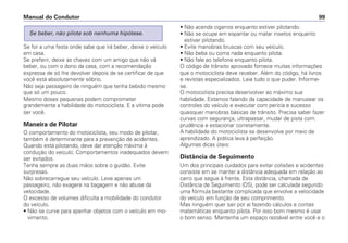 Se for a uma festa onde sabe que irá beber, deixe o veículo
em casa.
Se preferir, deixe as chaves com um amigo que não vá
beber, ou com o dono da casa, com a recomendação
expressa de só lhe devolver depois de se certificar de que
você está absolutamente sóbrio.
Não seja passageiro de ninguém que tenha bebido mesmo
que só um pouco.
Mesmo doses pequenas podem comprometer
grandemente a habilidade do motociclista. E a vítima pode
ser você.
Maneira de Pilotar
O comportamento do motociclista, seu modo de pilotar,
também é determinante para a prevenção de acidentes.
Quando está pilotando, deve dar atenção máxima à
condução do veículo. Comportamentos inadequados devem
ser evitados.
Tenha sempre as duas mãos sobre o guidão. Evite
surpresas.
Não sobrecarregue seu veículo. Leve apenas um
passageiro, não exagere na bagagem e não abuse da
velocidade.
O excesso de volumes dificulta a mobilidade do condutor
do veículo.
• Não se curve para apanhar objetos com o veículo em mo-
vimento.
Se beber, não pilote sob nenhuma hipótese.
• Não acenda cigarros enquanto estiver pilotando.
• Não se ocupe em espantar ou matar insetos enquanto
estiver pilotando.
• Evite manobras bruscas com seu veículo.
• Não beba ou coma nada enquanto pilota.
• Não fale ao telefone enquanto pilota.
O código de trânsito aprovado fornece muitas informações
que o motociclista deve receber. Além do código, há livros
e revistas especializados. Leia tudo o que puder. Informe-
se.
O motociclista precisa desenvolver ao máximo sua
habilidade. Estamos falando da capacidade de manusear os
controles do veículo e executar com perícia e sucesso
quaisquer manobras básicas de trânsito. Precisa saber fazer
curvas com segurança, ultrapassar, mudar de pista com
prudência e estacionar corretamente.
A habilidade do motociclista se desenvolve por meio de
aprendizado. A prática leva à perfeição.
Algumas dicas úteis:
Distância de Seguimento
Um dos principais cuidados para evitar colisões e acidentes
consiste em se manter a distância adequada em relação ao
carro que segue à frente. Esta distância, chamada de
Distância de Seguimento (DS), pode ser calculada segundo
uma fórmula bastante complicada que envolve a velocidade
do veículo em função de seu comprimento.
Mas ninguém quer sair por aí fazendo cálculos e contas
matemáticas enquanto pilota. Por isso bom mesmo é usar
o bom senso. Mantenha um espaço razoável entre você e o
Manual do Condutor 99
 