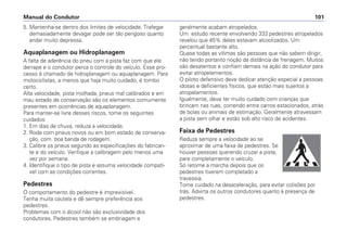 5. Mantenha-se dentro dos limites de velocidade. Trafegar
demasiadamente devagar pode ser tão perigoso quanto
andar muito depressa.
Aquaplanagem ou Hidroplanagem
A falta de aderência do pneu com a pista faz com que ele
derrape e o condutor perca o controle do veículo. Esse pro-
cesso é chamado de hidroplanagem ou aquaplanagem. Para
motociclistas, a menos que haja muito cuidado, é tombo
certo.
Alta velocidade, pista molhada, pneus mal calibrados e em
mau estado de conservação são os elementos comumente
presentes em ocorrências de aquaplanagem.
Para manter-se livre desses riscos, tome os seguintes
cuidados:
1. Em dias de chuva, reduza a velocidade.
2. Rode com pneus novos ou em bom estado de conserva-
ção, com boa banda de rodagem.
3. Calibre os pneus segundo as especificações do fabrican-
te e do veículo. Verifique a calibragem pelo menos uma
vez por semana.
4. Identifique o tipo de pista e assuma velocidade compatí-
vel com as condições correntes.
Pedestres
O comportamento do pedestre é imprevisível.
Tenha muita cautela e dê sempre preferência aos
pedestres.
Problemas com o álcool não são exclusividade dos
condutores. Pedestres também se embriagam e
geralmente acabam atropelados.
Um estudo recente envolvendo 333 pedestres atropelados
revelou que 45% deles estavam alcoolizados. Um
percentual bastante alto.
Quase todas as vítimas são pessoas que não sabem dirigir,
não tendo portanto noção da distância de frenagem. Muitos
são desatentos e confiam demais na ação do condutor para
evitar atropelamentos.
O piloto defensivo deve dedicar atenção especial a pessoas
idosas e deficientes físicos, que estão mais sujeitos a
atropelamentos.
Igualmente, deve ter muito cuidado com crianças que
brincam nas ruas, correndo entre carros estacionados, atrás
de bolas ou animais de estimação. Geralmente atravessam
a pista sem olhar e estão sob alto risco de acidentes.
Faixa de Pedestres
Reduza sempre a velocidade ao se
aproximar de uma faixa de pedestres. Se
houver pessoas querendo cruzar a pista,
pare completamente o veículo.
Só retome a marcha depois que os
pedestres tiverem completado a
travessia.
Tome cuidado na desaceleração, para evitar colisões por
trás. Advirta os outros condutores quanto à presença de
pedestres.
Manual do Condutor 101
 