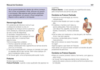 Hemorragia Nasal
Em acidentes de trânsito é comum que
a cabeça do condutor ou de um
passageiro se choque contra o painel ou
outro obstáculo, sobretudo quando não
se usa o cinto de segurança.
O resultado, freqüentemente, é a
hemorragia nasal. Se o sangue começa
a jorrar pelo nariz, é preciso fazer
alguma coisa.
Tome os seguintes cuidados:
1. Ponha o paciente sentado, com a
cabeça voltada para trás e aperte-lhe as narinas durante
uns 4 ou 5 minutos.
2. Se a hemorragia persistir, coloque um tampão com gaze
ou algodão dentro das narinas. Além disso aplique um
pano umedecido sobre o nariz.
3. Se houver gelo, uma compressa pode ajudar muito.
Fraturas
Há dois tipos de fraturas:
Fratura Fechada: quando o osso quebrado não aparece na
Se as extremidades dos dedos da vítima começa-
rem a ficar arroxeadas e frias, afrouxe um pouco
o torniquete. Mas apenas pelo tempo suficiente
para restabelecer um pouco o fluxo sangüíneo.
Depois volte a apertar o torniquete.
superfície.
Fratura Aberta: o osso aparece na superfície do corpo,
pelo rompimento da carne e da pele.
Conduta na Fratura Fechada
• restrinja a movimentação ao mínimo
indispensável;
• cubra a área lesada com pano ou algo-
dão;
• imobilize o membro com talas ou
apoios adequados. Para isso pode-se
usar tábua fina, papelão, revistas do-
bradas, travesseiro, mantas dobradas
etc.;
• fixe as talas com ataduras ou tiras de pano, de maneira
firme, mas sem apertar;
• remova o acidentado para o hospital
mais próximo.
Não tente colocar os ossos fraturados
no lugar!
Vejamos agora o que fazer em fraturas
mais sérias, em que os ossos rompem os tecidos da pele
projetando-se para fora.
Conduta na Fratura Exposta
• faça um curativo protetor sobre o ferimento, com gaze ou
pano limpo;
- se houver hemorragia abundante (sinal indicativo de
ruptura de vasos), procure contê-la conforme anteriormen-
te indicado;
Manual do Condutor 107
 