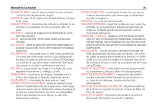 CARRO DE MÃO - veículo de propulsão humana utilizado
no transporte de pequenas cargas.
CARROÇA - veículo de tração animal destinado ao transpor-
te de carga.
CATADIÓPTRICO - dispositivo de reflexão e refração da luz
utilizado na sinalização de vias e veículos (olho de
gato).
CHARRETE - veículo de tração animal destinado ao trans-
porte de pessoas.
CICLO - veículo de pelo menos duas rodas a propulsão
humana.
CICLOFAIXA - parte da pista de rolamento destinada à cir-
culação exclusiva de ciclos, delimitada por sinalização
específica.
CICLOMOTOR - veículo de duas ou três rodas, provido de
um motor de combustão interna, cuja cilindrada não
exceda a cinqüenta centímetros cúbicos (3,05 polega-
das cúbicas) e cuja velocidade máxima de fabricação
não exceda a cinqüenta quilômetros por hora.
CICLOVIA - pista própria destinada à circulação de ciclos,
separada fisicamente do tráfego comum.
CONVERSÃO - movimento em ângulo, à esquerda ou à
direita, de mudança da direção original do veículo.
CRUZAMENTO - interseção de duas vias em nível.
DISPOSITIVO DE SEGURANÇA - qualquer elemento que
tenha a função específica de proporcionar maior segu-
rança ao usuário da via, alertando-o sobre situações de
perigo que possam colocar em risco sua integridade
física e dos demais usuários da via, ou danificar
seriamente o veículo.
ESTACIONAMENTO - imobilização de veículos por tempo
superior ao necessário para embarque ou desembar-
que de passageiros.
ESTRADA - via rural não pavimentada.
FAIXAS DE DOMÍNIO - superfície lindeira às vias rurais, de-
limitada por lei específica e sob responsabilidade do
órgão ou entidade de trânsito competente com cir-
cunscrição sobre a via.
FAIXAS DE TRÂNSITO - qualquer uma das áreas longitudi-
nais em que a pista pode ser subdividida, sinalizada ou
não por marcas viárias longitudinais, que tenham uma
largura suficiente para permitir a circulação de veículos
automotores.
FISCALIZAÇÃO - ato de controlar o cumprimento das nor-
mas estabelecidas na legislação de trânsito, por meio
do poder de polícia administrativa de trânsito, no âmbi-
to de circunscrição dos órgãos e entidades executivos
de trânsito e de acordo com as competências definidas
neste Código.
FOCO DE PEDESTRES - indicação luminosa de permissão
ou impedimento de locomoção na faixa apropriada.
FREIO DE ESTACIONAMENTO - dispositivo destinado a
manter o veículo imóvel na ausência do condutor ou,
no caso de um reboque, se este se encontra
desengatado.
FREIO DE SEGURANÇA OU MOTOR - dispositivo destina-
do a diminuir a marcha do veículo no caso de falha do
freio de serviço.
FREIO DE SERVIÇO - dispositivo destinado a provocar a
diminuição da marcha do veículo ou pará-lo.
Manual do Condutor 111
 
