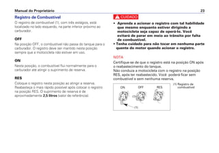 Registro de Combustível
O registro de combustível (1), com três estágios, está
localizado no lado esquerdo, na parte inferior próximo ao
carburador.
OFF
Na posição OFF, o combustível não passa do tanque para o
carburador. O registro deve ser mantido nesta posição
sempre que a motocicleta não estiver em uso.
ON
Nesta posição, o combustível flui normalmente para o
carburador até atingir o suprimento de reserva.
RES
Coloque o registro nesta posição ao atingir a reserva.
Reabasteça o mais rápido possível após colocar o registro
na posição RES. O suprimento de reserva é de
aproximadamente 2,5 litros (valor de referência).
Manual do Proprietário 23
c
• Aprenda a acionar o registro com tal habilidade
que mesmo enquanto estiver dirigindo a
motocicleta seja capaz de operá-lo. Você
evitará de parar em meio ao trânsito por falta
de combustível.
• Tenha cuidado para não tocar em nenhuma parte
quente do motor quando acionar o registro.
NOTA
Certifique-se de que o registro está na posição ON após
o reabastecimento do tanque.
Não conduza a motocicleta com o registro na posição
RES, após ter reabastecido. Você poderá ficar sem
combustível e sem nenhuma reserva.
(1) Registro de
combustívelON OFF RES
(1)
 