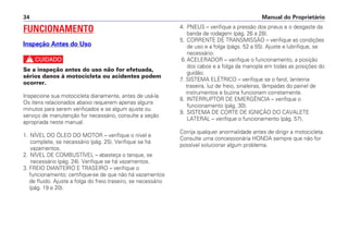 Manual do Proprietário34
4. PNEUS – verifique a pressão dos pneus e o desgaste da
banda de rodagem (pág. 26 a 28).
5. CORRENTE DE TRANSMISSÃO – verifique as condições
de uso e a folga (págs. 52 a 55). Ajuste e lubrifique, se
necessário.
6. ACELERADOR – verifique o funcionamento, a posição
dos cabos e a folga da manopla em todas as posições do
guidão.
7. SISTEMA ELÉTRICO – verifique se o farol, lanterna
traseira, luz de freio, sinaleiras, lâmpadas do painel de
instrumentos e buzina funcionam corretamente.
8. INTERRUPTOR DE EMERGÊNCIA – verifique o
funcionamento (pág. 30).
9. SISTEMA DE CORTE DE IGNIÇÃO DO CAVALETE
LATERAL – verifique o funcionamento (pág. 57).
Corrija qualquer anormalidade antes de dirigir a motocicleta.
Consulte uma concessionária HONDA sempre que não for
possível solucionar algum problema.
FUNCIONAMENTO
Inspeção Antes do Uso
c
Se a inspeção antes do uso não for efetuada,
sérios danos à motocicleta ou acidentes podem
ocorrer.
Inspecione sua motocicleta diariamente, antes de usá-la.
Os itens relacionados abaixo requerem apenas alguns
minutos para serem verificados e se algum ajuste ou
serviço de manutenção for necessário, consulte a seção
apropriada neste manual.
1. NÍVEL DO ÓLEO DO MOTOR – verifique o nível e
complete, se necessário (pág. 25). Verifique se há
vazamentos.
2. NÍVEL DE COMBUSTÍVEL – abasteça o tanque, se
necessário (pág. 24). Verifique se há vazamentos.
3. FREIO DIANTEIRO E TRASEIRO – verifique o
funcionamento; certifique-se de que não há vazamentos
de fluido. Ajuste a folga do freio traseiro, se necessário
(pág. 19 e 20).
 