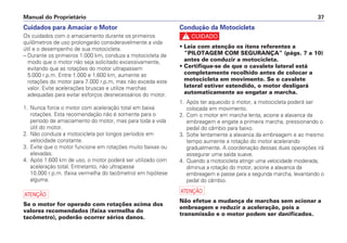 Manual do Proprietário 37
Cuidados para Amaciar o Motor
Os cuidados com o amaciamento durante os primeiros
quilômetros de uso prolongarão consideravelmente a vida
útil e o desempenho de sua motocicleta.
– Durante os primeiros 1.000 km, conduza a motocicleta de
modo que o motor não seja solicitado excessivamente,
evitando que as rotações do motor ultrapassem
5.000 r.p.m. Entre 1.000 e 1.600 km, aumente as
rotações do motor para 7.000 r.p.m, mas não exceda este
valor. Evite acelerações bruscas e utilize marchas
adequadas para evitar esforços desnecessários do motor.
1. Nunca force o motor com aceleração total em baixa
rotações. Esta recomendação não é somente para o
período de amaciamento do motor, mas para toda a vida
útil do motor.
2. Não conduza a motocicleta por longos períodos em
velocidade constante.
3. Evite que o motor funcione em rotações muito baixas ou
elevadas.
4. Após 1.600 km de uso, o motor poderá ser utilizado com
aceleração total. Entretanto, não ultrapasse
10.000 r.p.m. (faixa vermelha do tacômetro) em hipótese
alguma.
a
Se o motor for operado com rotações acima dos
valores recomendados (faixa vermelha do
tacômetro), poderão ocorrer sérios danos.
Condução da Motocicleta
c
• Leia com atenção os itens referentes a
“PILOTAGEM COM SEGURANÇA” (págs. 7 a 10)
antes de conduzir a motocicleta.
• Certifique-se de que o cavalete lateral está
completamente recolhido antes de colocar a
motocicleta em movimento. Se o cavalete
lateral estiver estendido, o motor desligará
automaticamente ao engatar a marcha.
1. Após ter aquecido o motor, a motocicleta poderá ser
colocada em movimento.
2. Com o motor em marcha lenta, acione a alavanca da
embreagem e engate a primeira marcha, pressionando o
pedal do câmbio para baixo.
3. Solte lentamente a alavanca da embreagem e ao mesmo
tempo aumente a rotação do motor acelerando
gradualmente. A coordenação dessas duas operações irá
assegurar uma saída suave.
4. Quando a motocicleta atingir uma velocidade moderada,
diminua a rotação do motor, acione a alavanca da
embreagem e passe para a segunda marcha, levantando o
pedal do câmbio.
a
Não efetue a mudança de marchas sem acionar a
embreagem e reduzir a aceleração, pois a
transmissão e o motor podem ser danificados.
 
